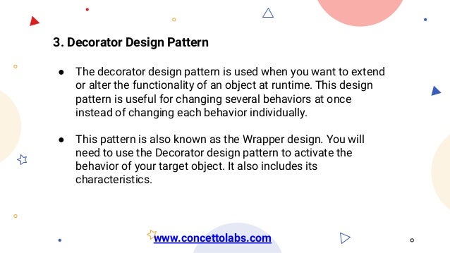 3. Decorator Design Pattern
● The decorator design pattern is used when you want to extend
or alter the functionality of an object at runtime. This design
pattern is useful for changing several behaviors at once
instead of changing each behavior individually.
● This pattern is also known as the Wrapper design. You will
need to use the Decorator design pattern to activate the
behavior of your target object. It also includes its
characteristics.
www.concettolabs.com
 
