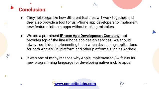 Conclusion
● They help organize how different features will work together, and
they also provide a tool for us iPhone app developers to implement
new features into our apps without making mistakes.
● We are a prominent IPhone App Development Company that
provides top-of-the-line iPhone app design services. We should
always consider implementing them when developing applications
for both Apple’s iOS platform and other platforms such as Android.
● It was one of many reasons why Apple implemented Swift into its
new programming language for developing native mobile apps.
www.concettolabs.com
 