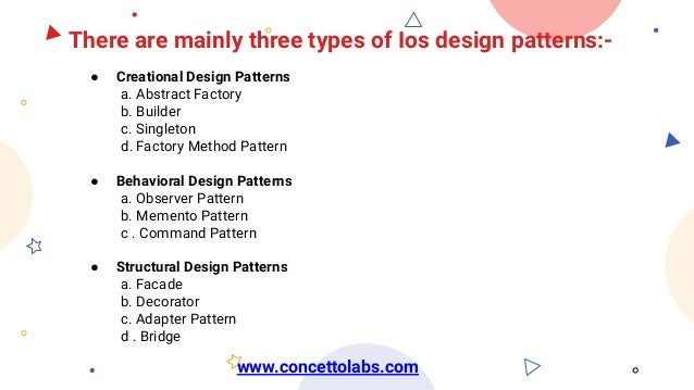 There are mainly three types of Ios design patterns:-
● Creational Design Patterns
a. Abstract Factory
b. Builder
c. Singleton
d. Factory Method Pattern
● Behavioral Design Patterns
a. Observer Pattern
b. Memento Pattern
c . Command Pattern
● Structural Design Patterns
a. Facade
b. Decorator
c. Adapter Pattern
d . Bridge
www.concettolabs.com
 