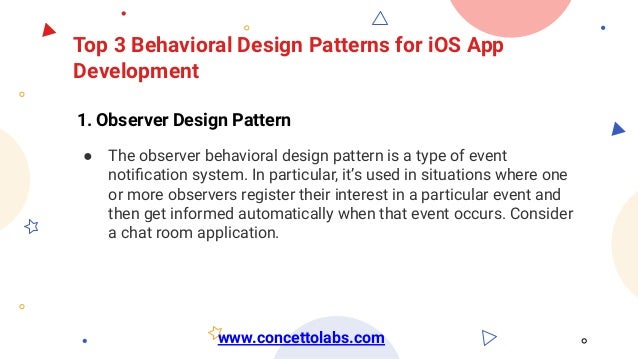 Top 3 Behavioral Design Patterns for iOS App
Development
1. Observer Design Pattern
● The observer behavioral design pattern is a type of event
notiﬁcation system. In particular, it’s used in situations where one
or more observers register their interest in a particular event and
then get informed automatically when that event occurs. Consider
a chat room application.
www.concettolabs.com
 