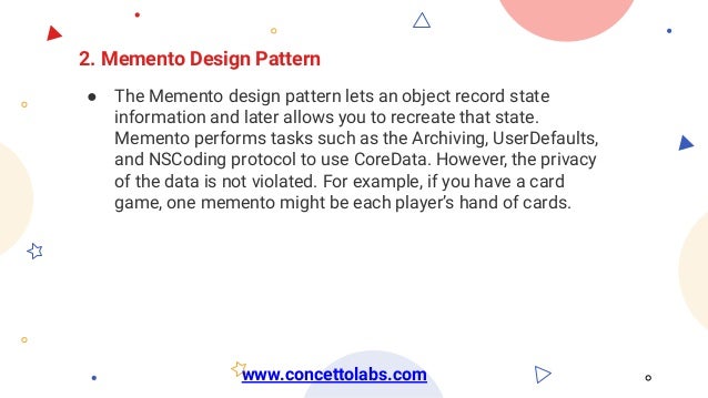 2. Memento Design Pattern
● The Memento design pattern lets an object record state
information and later allows you to recreate that state.
Memento performs tasks such as the Archiving, UserDefaults,
and NSCoding protocol to use CoreData. However, the privacy
of the data is not violated. For example, if you have a card
game, one memento might be each player’s hand of cards.
www.concettolabs.com
 