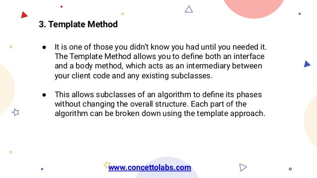 3. Template Method
● It is one of those you didn’t know you had until you needed it.
The Template Method allows you to deﬁne both an interface
and a body method, which acts as an intermediary between
your client code and any existing subclasses.
● This allows subclasses of an algorithm to deﬁne its phases
without changing the overall structure. Each part of the
algorithm can be broken down using the template approach.
www.concettolabs.com
 
