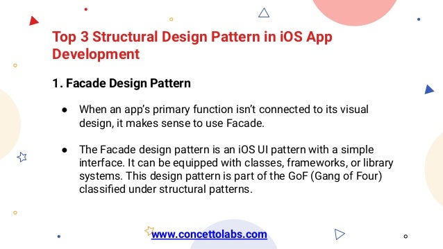 Top 3 Structural Design Pattern in iOS App
Development
1. Facade Design Pattern
● When an app’s primary function isn’t connected to its visual
design, it makes sense to use Facade.
● The Facade design pattern is an iOS UI pattern with a simple
interface. It can be equipped with classes, frameworks, or library
systems. This design pattern is part of the GoF (Gang of Four)
classiﬁed under structural patterns.
www.concettolabs.com
 