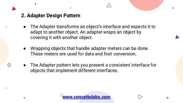 2. Adapter Design Pattern
● The Adapter transforms an object’s interface and expects it to
adapt to another object. An adapter wraps an object by
covering it with another object.
● Wrapping objects that handle adapter meters can be done.
These meters are used for data and foot conversion.
● The Adapter pattern lets you present a consistent interface for
objects that implement different interfaces.
www.concettolabs.com
 