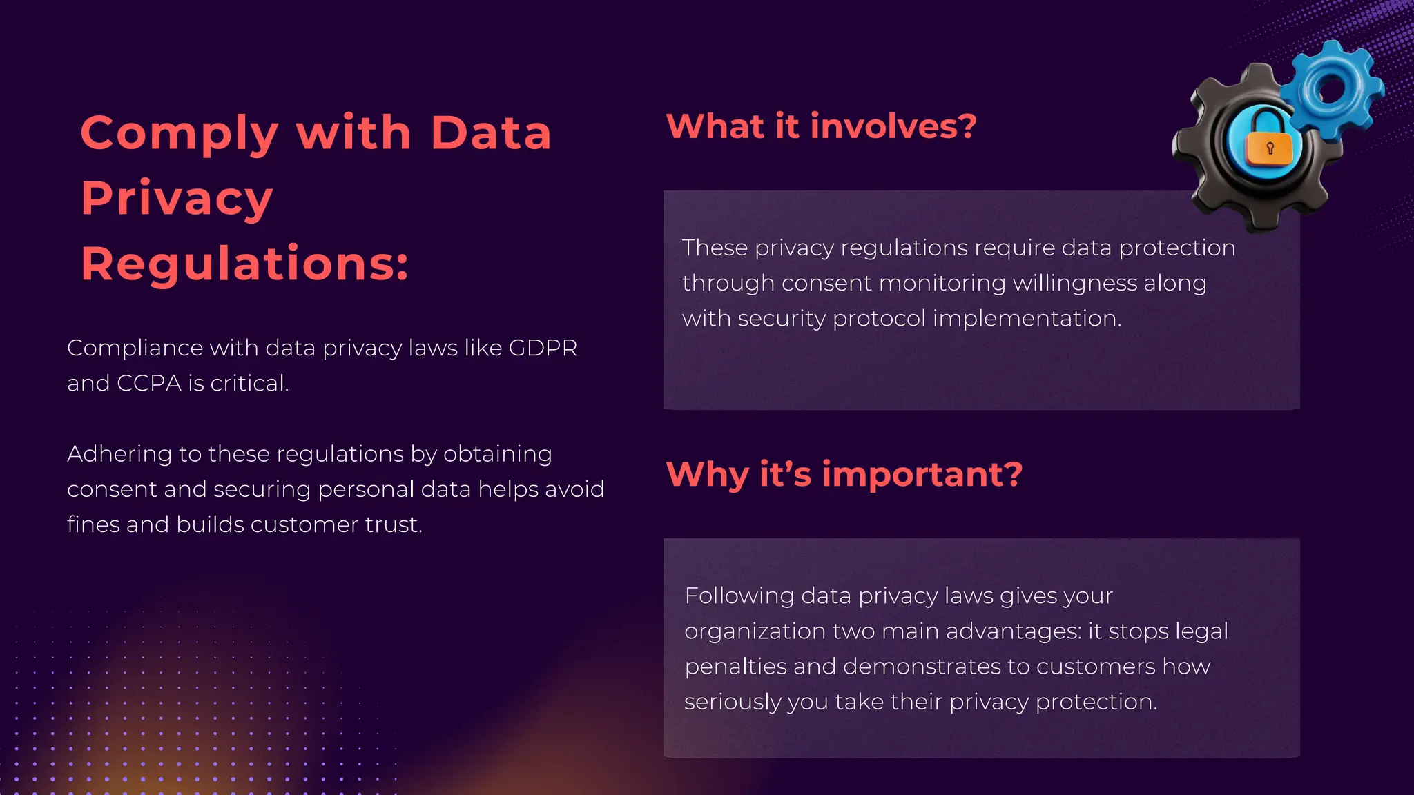 Comply with Data
Privacy
Regulations:
Compliance with data privacy laws like GDPR
and CCPA is critical.
Adhering to these regulations by obtaining
consent and securing personal data helps avoid
fines and builds customer trust.
These privacy regulations require data protection
through consent monitoring willingness along
with security protocol implementation.
Following data privacy laws gives your
organization two main advantages: it stops legal
penalties and demonstrates to customers how
seriously you take their privacy protection.
What it involves?
Why it’s important?
 