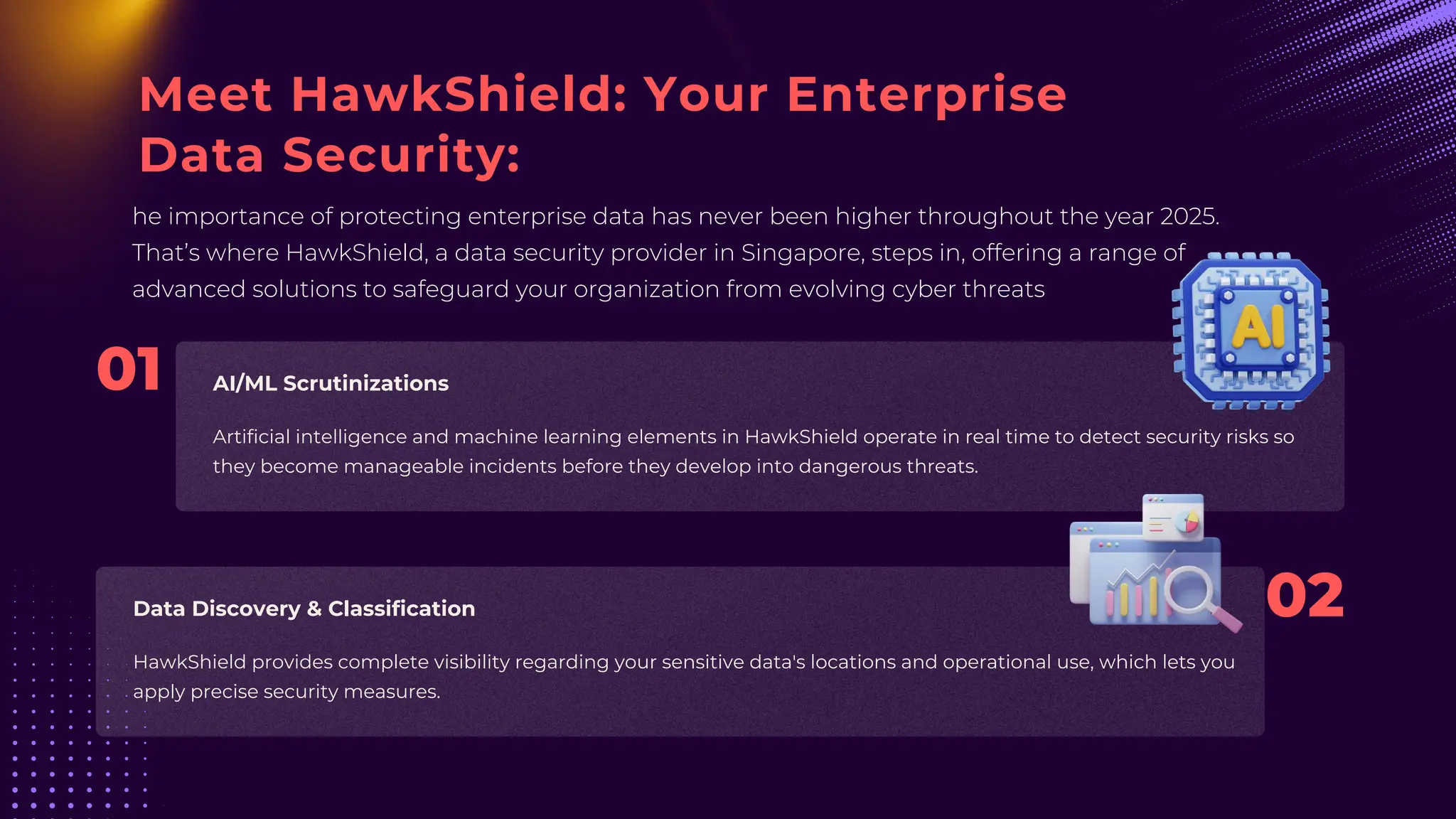 Meet HawkShield: Your Enterprise
Data Security:
he importance of protecting enterprise data has never been higher throughout the year 2025.
That’s where HawkShield, a data security provider in Singapore, steps in, offering a range of
advanced solutions to safeguard your organization from evolving cyber threats
Artificial intelligence and machine learning elements in HawkShield operate in real time to detect security risks so
they become manageable incidents before they develop into dangerous threats.
HawkShield provides complete visibility regarding your sensitive data's locations and operational use, which lets you
apply precise security measures.
AI/ML Scrutinizations
Data Discovery & Classification 02
01
 