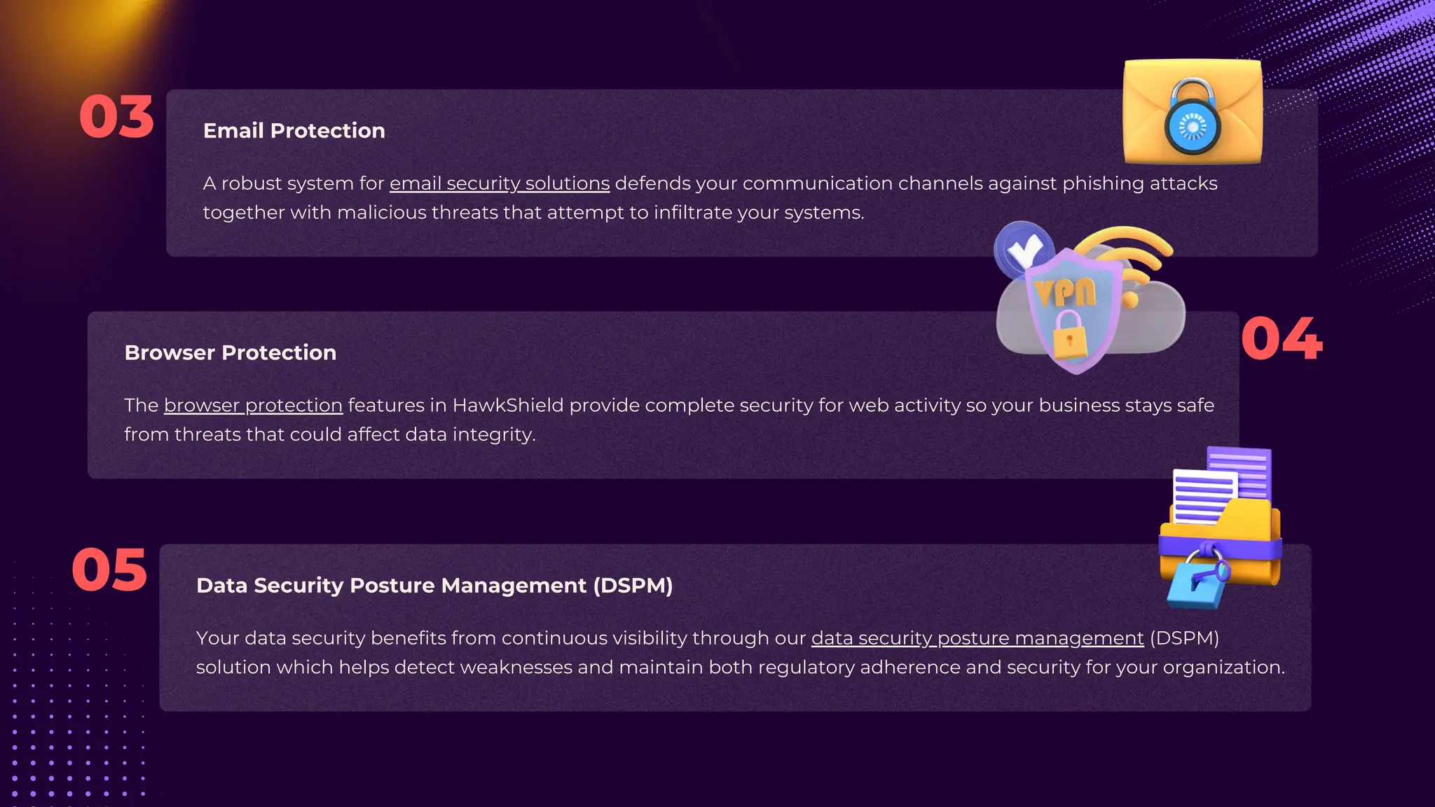 A robust system for email security solutions defends your communication channels against phishing attacks
together with malicious threats that attempt to infiltrate your systems.
Your data security benefits from continuous visibility through our data security posture management (DSPM)
solution which helps detect weaknesses and maintain both regulatory adherence and security for your organization.
The browser protection features in HawkShield provide complete security for web activity so your business stays safe
from threats that could affect data integrity.
Email Protection
Data Security Posture Management (DSPM)
Browser Protection 04
03
05
 