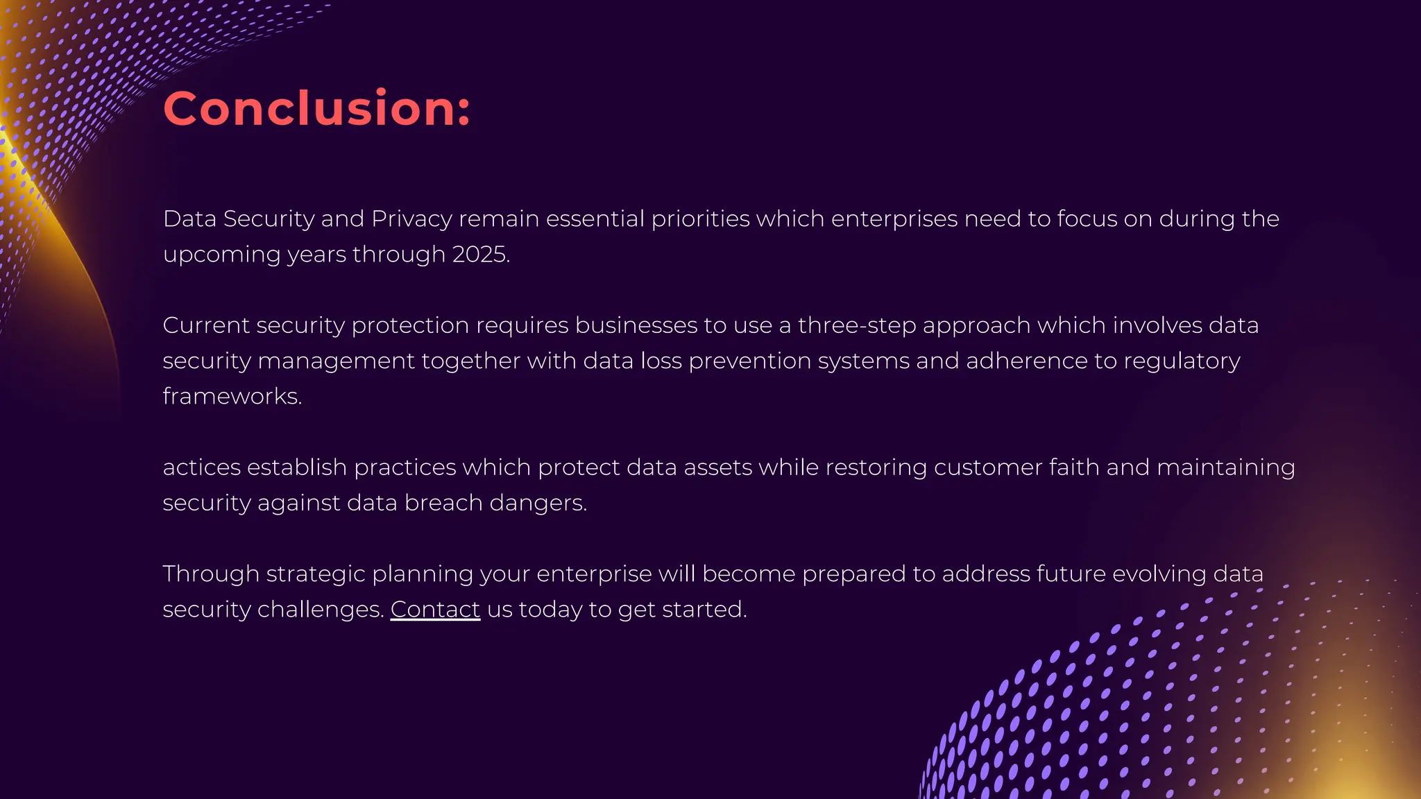 Conclusion:
Data Security and Privacy remain essential priorities which enterprises need to focus on during the
upcoming years through 2025.
Current security protection requires businesses to use a three-step approach which involves data
security management together with data loss prevention systems and adherence to regulatory
frameworks.
actices establish practices which protect data assets while restoring customer faith and maintaining
security against data breach dangers.
Through strategic planning your enterprise will become prepared to address future evolving data
security challenges. Contact us today to get started.
 