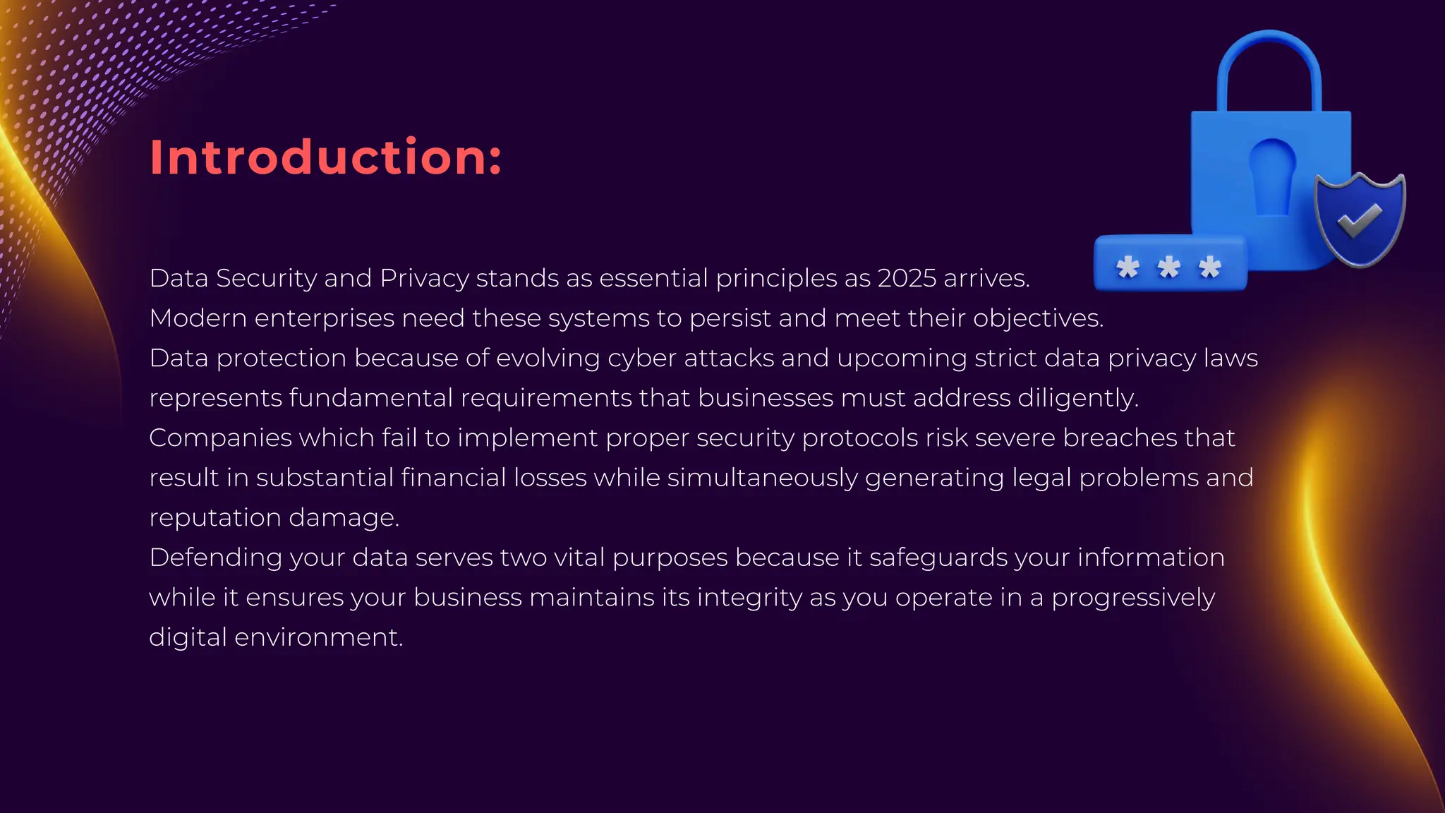 Introduction:
Data Security and Privacy stands as essential principles as 2025 arrives.
Modern enterprises need these systems to persist and meet their objectives.
Data protection because of evolving cyber attacks and upcoming strict data privacy laws
represents fundamental requirements that businesses must address diligently.
Companies which fail to implement proper security protocols risk severe breaches that
result in substantial financial losses while simultaneously generating legal problems and
reputation damage.
Defending your data serves two vital purposes because it safeguards your information
while it ensures your business maintains its integrity as you operate in a progressively
digital environment.
 