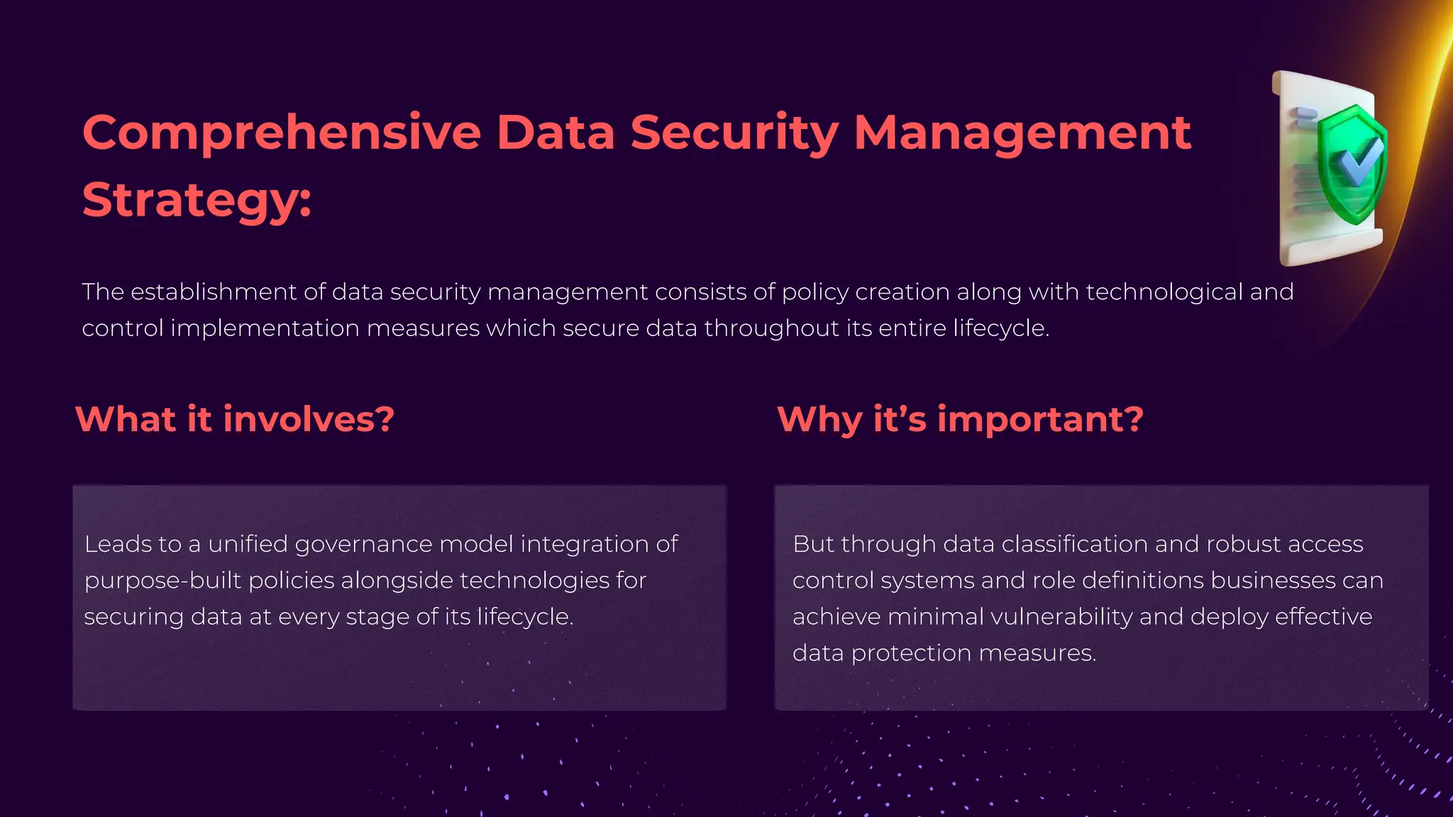 The establishment of data security management consists of policy creation along with technological and
control implementation measures which secure data throughout its entire lifecycle.
Leads to a unified governance model integration of
purpose-built policies alongside technologies for
securing data at every stage of its lifecycle.
But through data classification and robust access
control systems and role definitions businesses can
achieve minimal vulnerability and deploy effective
data protection measures.
Comprehensive Data Security Management
Strategy:
What it involves? Why it’s important?
 