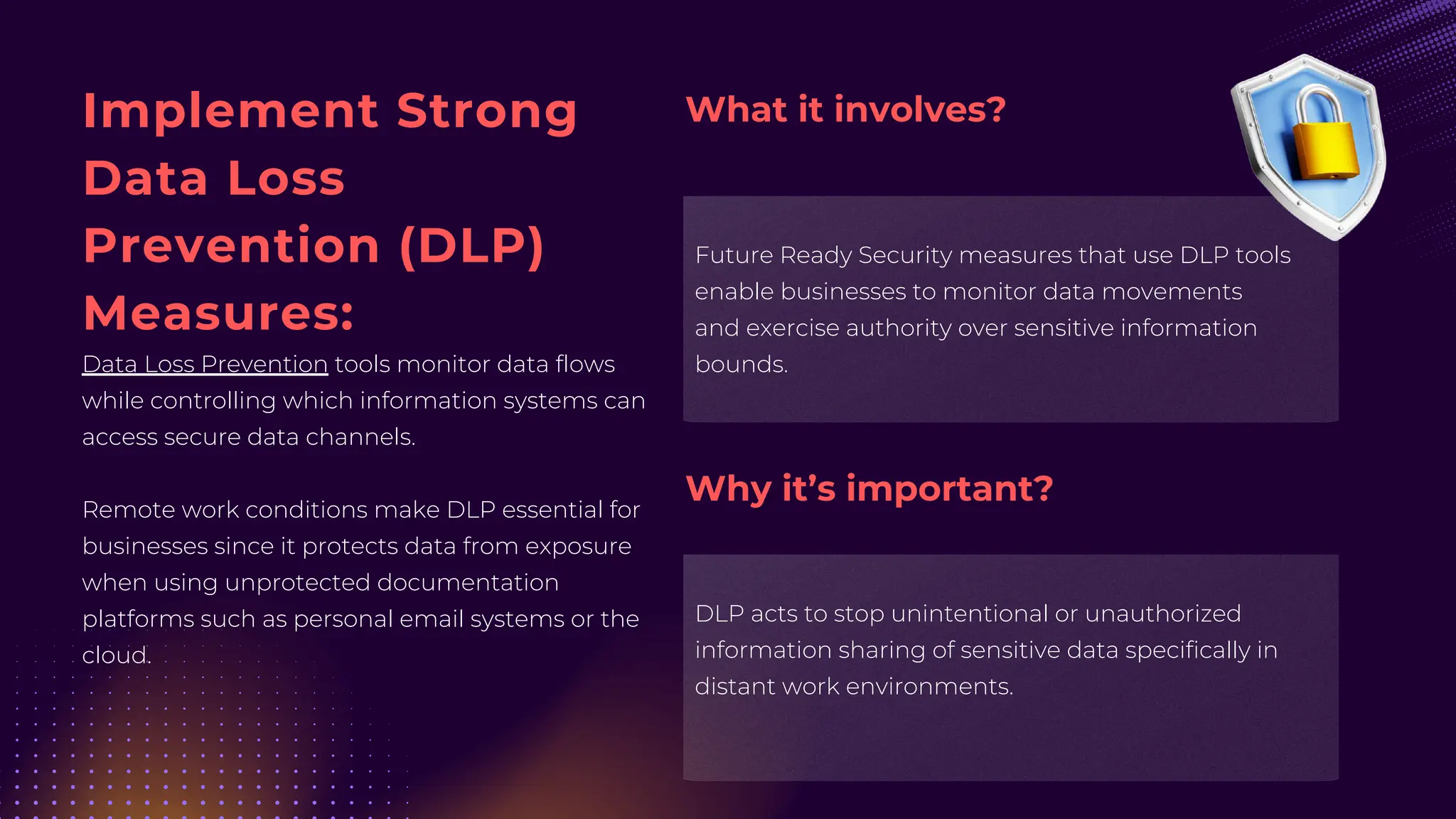Implement Strong
Data Loss
Prevention (DLP)
Measures:
Data Loss Prevention tools monitor data flows
while controlling which information systems can
access secure data channels.
Remote work conditions make DLP essential for
businesses since it protects data from exposure
when using unprotected documentation
platforms such as personal email systems or the
cloud.
Future Ready Security measures that use DLP tools
enable businesses to monitor data movements
and exercise authority over sensitive information
bounds.
DLP acts to stop unintentional or unauthorized
information sharing of sensitive data specifically in
distant work environments.
What it involves?
Why it’s important?
 