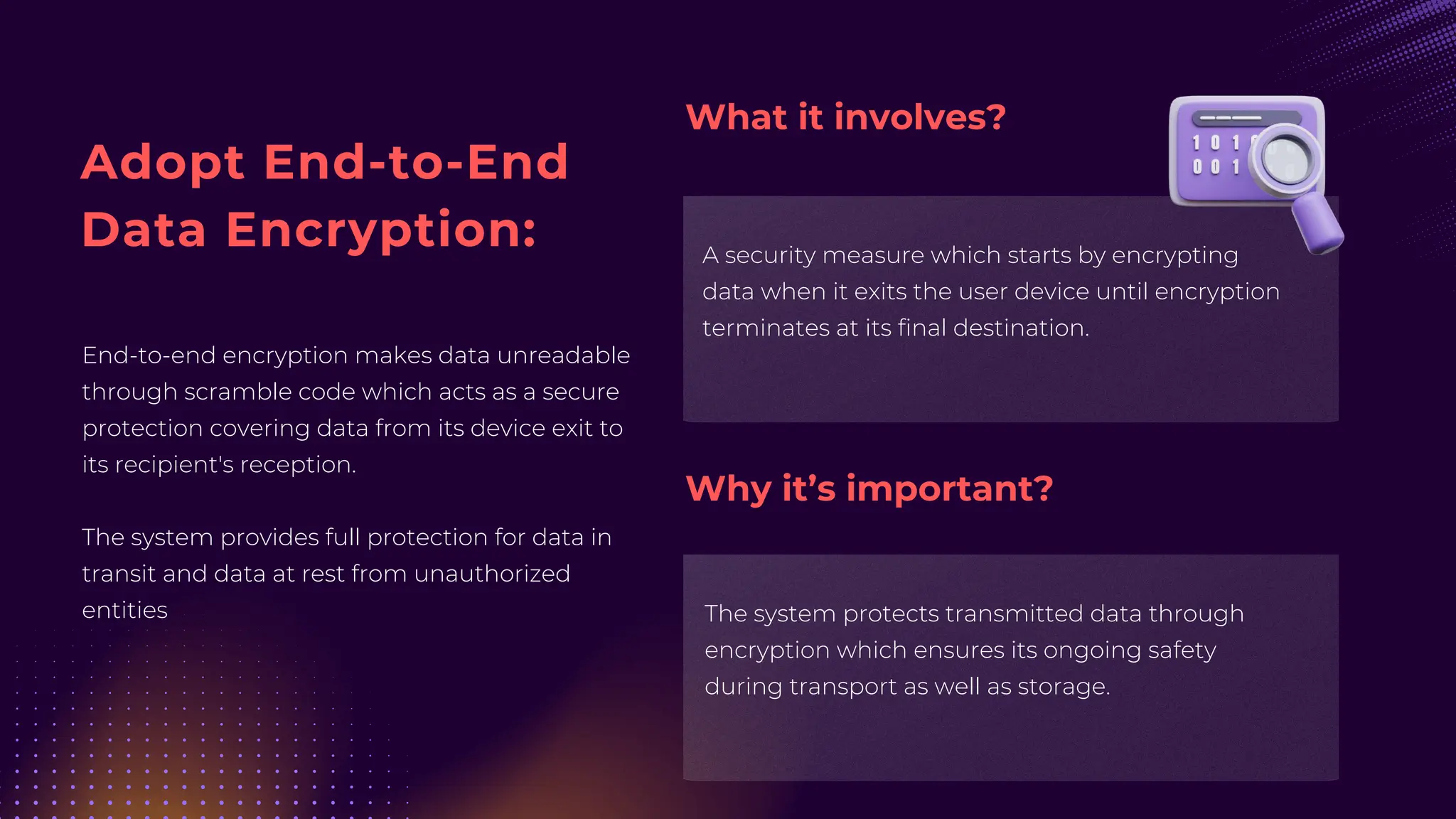 Adopt End-to-End
Data Encryption:
End-to-end encryption makes data unreadable
through scramble code which acts as a secure
protection covering data from its device exit to
its recipient's reception.
The system provides full protection for data in
transit and data at rest from unauthorized
entities
A security measure which starts by encrypting
data when it exits the user device until encryption
terminates at its final destination.
The system protects transmitted data through
encryption which ensures its ongoing safety
during transport as well as storage.
What it involves?
Why it’s important?
 