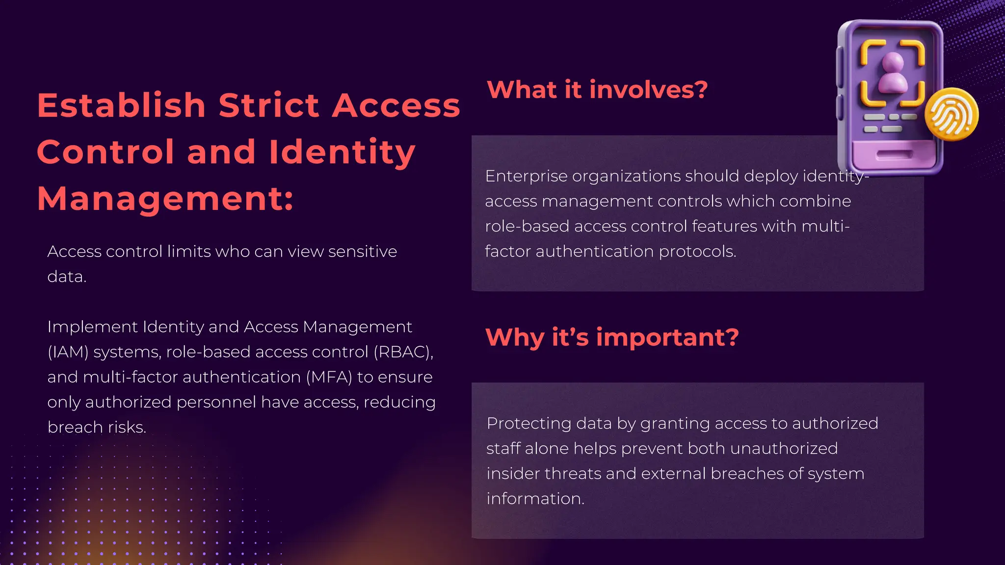 Establish Strict Access
Control and Identity
Management:
Access control limits who can view sensitive
data.
Implement Identity and Access Management
(IAM) systems, role-based access control (RBAC),
and multi-factor authentication (MFA) to ensure
only authorized personnel have access, reducing
breach risks.
Enterprise organizations should deploy identity-
access management controls which combine
role-based access control features with multi-
factor authentication protocols.
Protecting data by granting access to authorized
staff alone helps prevent both unauthorized
insider threats and external breaches of system
information.
What it involves?
Why it’s important?
 