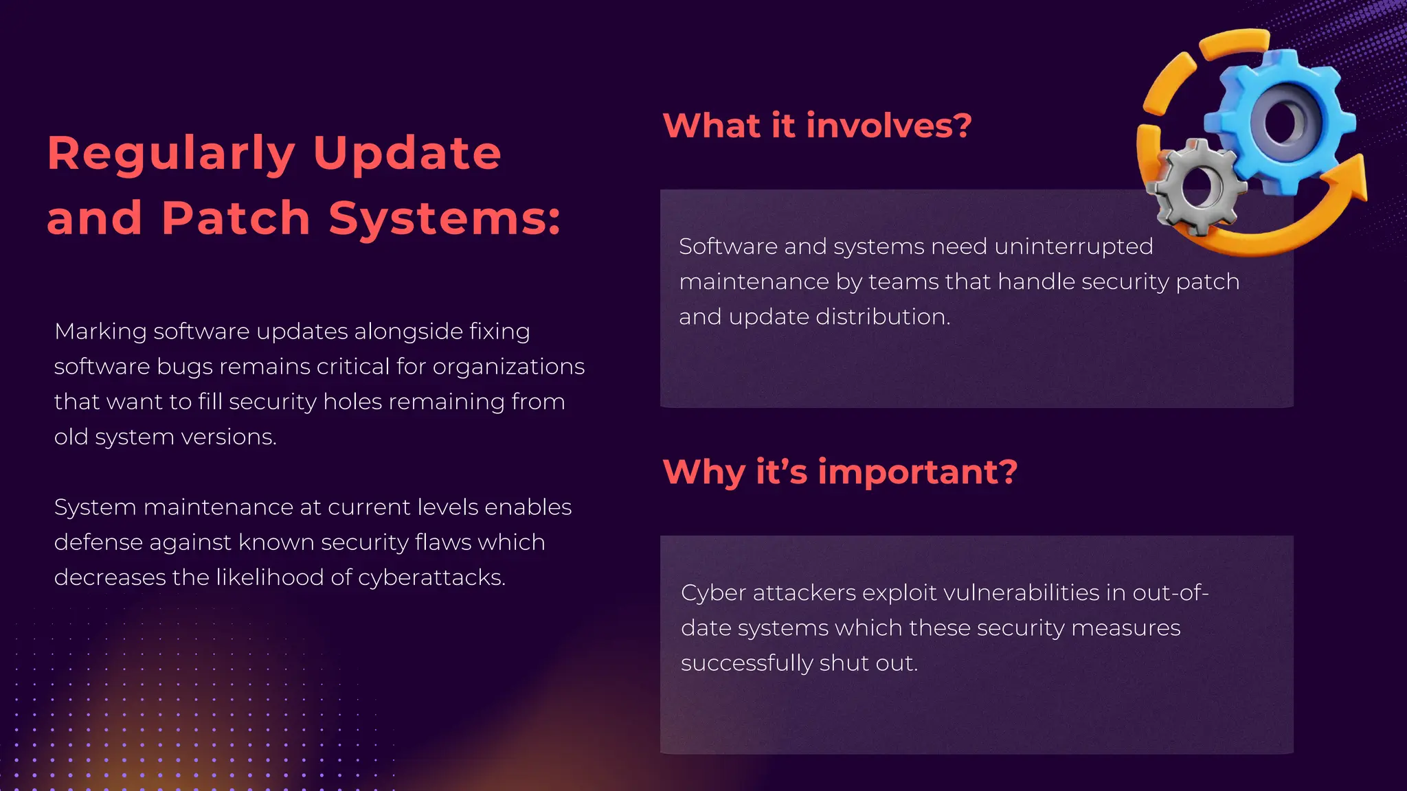 Regularly Update
and Patch Systems:
Marking software updates alongside fixing
software bugs remains critical for organizations
that want to fill security holes remaining from
old system versions.
System maintenance at current levels enables
defense against known security flaws which
decreases the likelihood of cyberattacks.
Software and systems need uninterrupted
maintenance by teams that handle security patch
and update distribution.
Cyber attackers exploit vulnerabilities in out-of-
date systems which these security measures
successfully shut out.
What it involves?
Why it’s important?
 