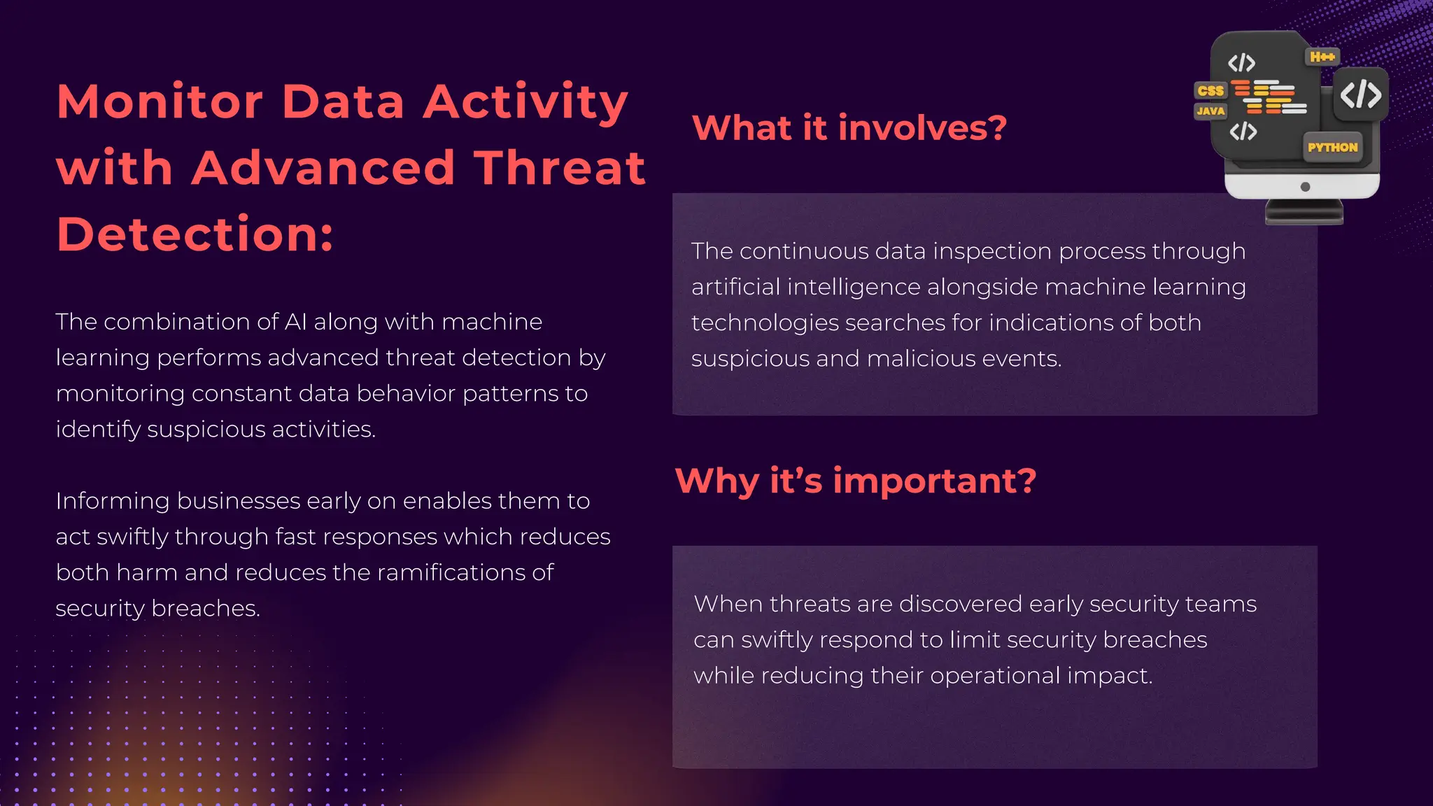 Monitor Data Activity
with Advanced Threat
Detection:
The combination of AI along with machine
learning performs advanced threat detection by
monitoring constant data behavior patterns to
identify suspicious activities.
Informing businesses early on enables them to
act swiftly through fast responses which reduces
both harm and reduces the ramifications of
security breaches.
The continuous data inspection process through
artificial intelligence alongside machine learning
technologies searches for indications of both
suspicious and malicious events.
When threats are discovered early security teams
can swiftly respond to limit security breaches
while reducing their operational impact.
What it involves?
Why it’s important?
 