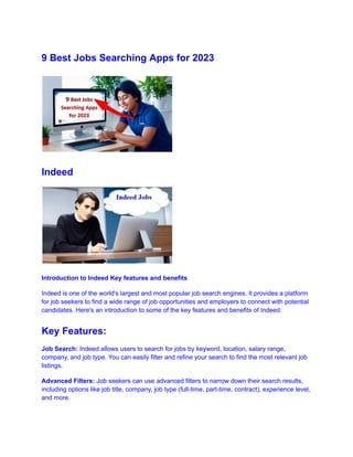 9 Best Jobs Searching Apps for 2023
Indeed
Introduction to Indeed Key features and benefits
Indeed is one of the world's largest and most popular job search engines. It provides a platform
for job seekers to find a wide range of job opportunities and employers to connect with potential
candidates. Here's an introduction to some of the key features and benefits of Indeed:
Key Features:
Job Search: Indeed allows users to search for jobs by keyword, location, salary range,
company, and job type. You can easily filter and refine your search to find the most relevant job
listings.
Advanced Filters: Job seekers can use advanced filters to narrow down their search results,
including options like job title, company, job type (full-time, part-time, contract), experience level,
and more.
 