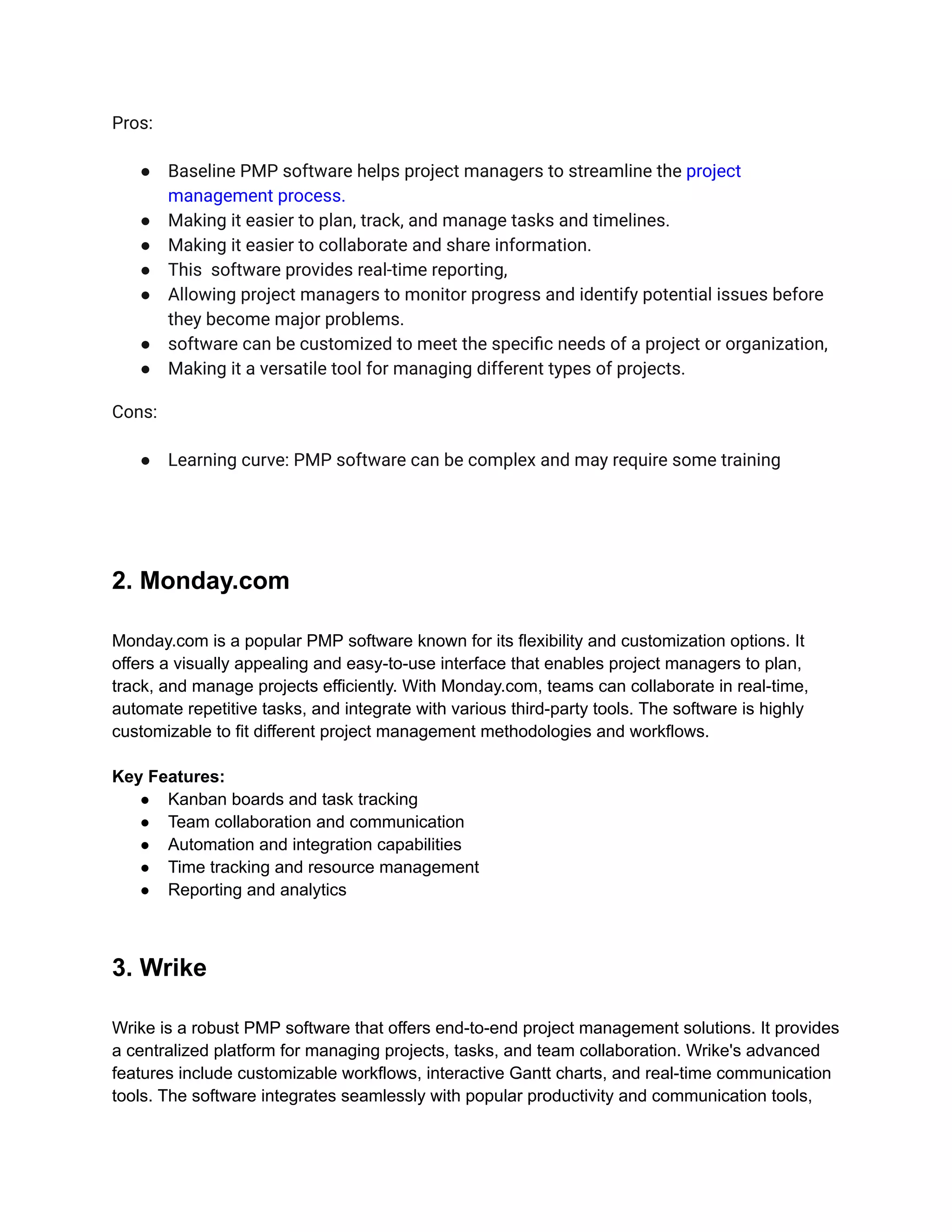 Pros:
● Baseline PMP software helps project managers to streamline the project
management process.
● Making it easier to plan, track, and manage tasks and timelines.
● Making it easier to collaborate and share information.
● This software provides real-time reporting,
● Allowing project managers to monitor progress and identify potential issues before
they become major problems.
● software can be customized to meet the specific needs of a project or organization,
● Making it a versatile tool for managing different types of projects.
Cons:
● Learning curve: PMP software can be complex and may require some training
2. Monday.com
Monday.com is a popular PMP software known for its flexibility and customization options. It
offers a visually appealing and easy-to-use interface that enables project managers to plan,
track, and manage projects efficiently. With Monday.com, teams can collaborate in real-time,
automate repetitive tasks, and integrate with various third-party tools. The software is highly
customizable to fit different project management methodologies and workflows.
Key Features:
● Kanban boards and task tracking
● Team collaboration and communication
● Automation and integration capabilities
● Time tracking and resource management
● Reporting and analytics
3. Wrike
Wrike is a robust PMP software that offers end-to-end project management solutions. It provides
a centralized platform for managing projects, tasks, and team collaboration. Wrike's advanced
features include customizable workflows, interactive Gantt charts, and real-time communication
tools. The software integrates seamlessly with popular productivity and communication tools,
 