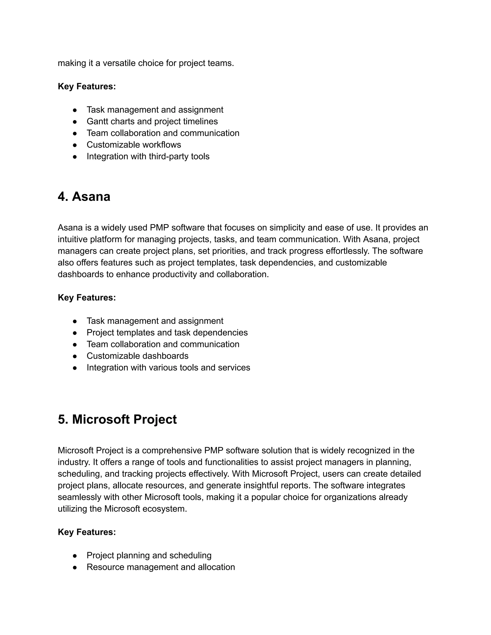 making it a versatile choice for project teams.
Key Features:
● Task management and assignment
● Gantt charts and project timelines
● Team collaboration and communication
● Customizable workflows
● Integration with third-party tools
4. Asana
Asana is a widely used PMP software that focuses on simplicity and ease of use. It provides an
intuitive platform for managing projects, tasks, and team communication. With Asana, project
managers can create project plans, set priorities, and track progress effortlessly. The software
also offers features such as project templates, task dependencies, and customizable
dashboards to enhance productivity and collaboration.
Key Features:
● Task management and assignment
● Project templates and task dependencies
● Team collaboration and communication
● Customizable dashboards
● Integration with various tools and services
5. Microsoft Project
Microsoft Project is a comprehensive PMP software solution that is widely recognized in the
industry. It offers a range of tools and functionalities to assist project managers in planning,
scheduling, and tracking projects effectively. With Microsoft Project, users can create detailed
project plans, allocate resources, and generate insightful reports. The software integrates
seamlessly with other Microsoft tools, making it a popular choice for organizations already
utilizing the Microsoft ecosystem.
Key Features:
● Project planning and scheduling
● Resource management and allocation
 