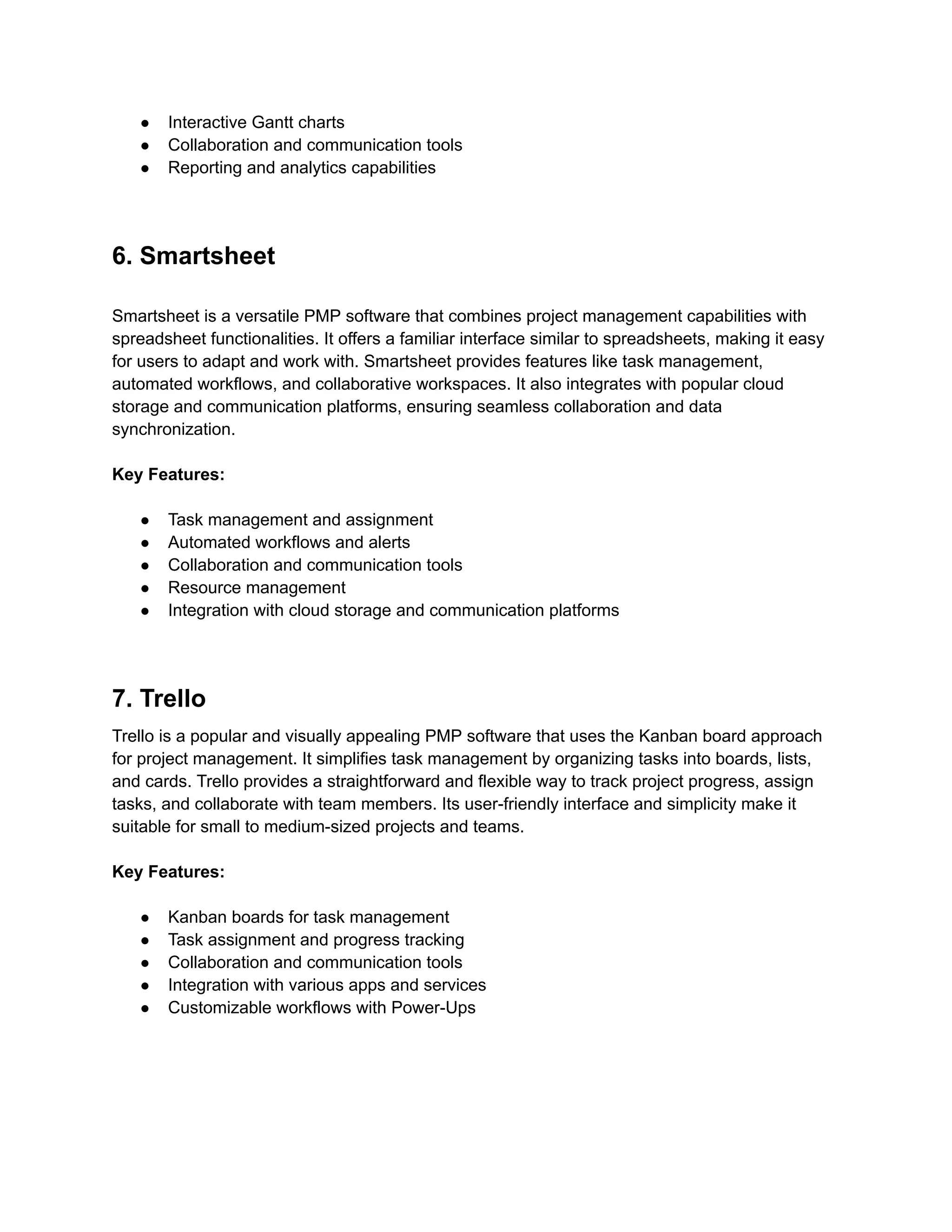 ● Interactive Gantt charts
● Collaboration and communication tools
● Reporting and analytics capabilities
6. Smartsheet
Smartsheet is a versatile PMP software that combines project management capabilities with
spreadsheet functionalities. It offers a familiar interface similar to spreadsheets, making it easy
for users to adapt and work with. Smartsheet provides features like task management,
automated workflows, and collaborative workspaces. It also integrates with popular cloud
storage and communication platforms, ensuring seamless collaboration and data
synchronization.
Key Features:
● Task management and assignment
● Automated workflows and alerts
● Collaboration and communication tools
● Resource management
● Integration with cloud storage and communication platforms
7. Trello
Trello is a popular and visually appealing PMP software that uses the Kanban board approach
for project management. It simplifies task management by organizing tasks into boards, lists,
and cards. Trello provides a straightforward and flexible way to track project progress, assign
tasks, and collaborate with team members. Its user-friendly interface and simplicity make it
suitable for small to medium-sized projects and teams.
Key Features:
● Kanban boards for task management
● Task assignment and progress tracking
● Collaboration and communication tools
● Integration with various apps and services
● Customizable workflows with Power-Ups
 