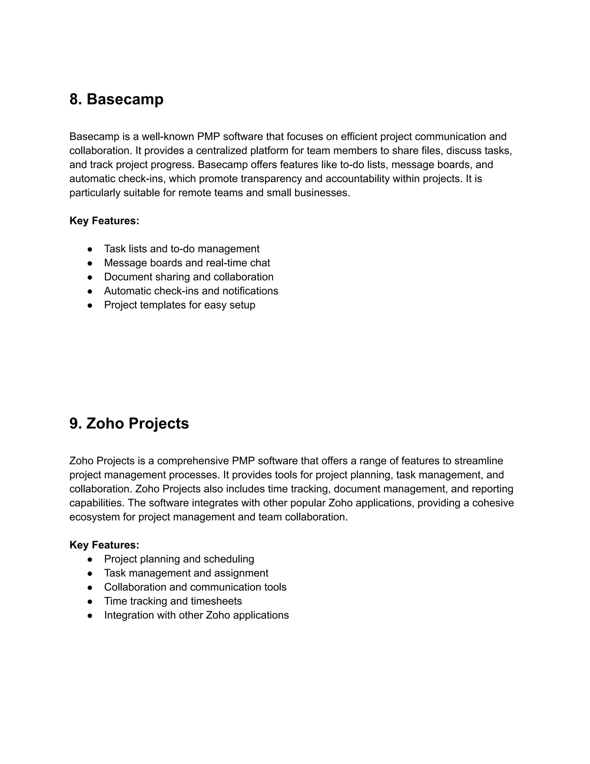 8. Basecamp
Basecamp is a well-known PMP software that focuses on efficient project communication and
collaboration. It provides a centralized platform for team members to share files, discuss tasks,
and track project progress. Basecamp offers features like to-do lists, message boards, and
automatic check-ins, which promote transparency and accountability within projects. It is
particularly suitable for remote teams and small businesses.
Key Features:
● Task lists and to-do management
● Message boards and real-time chat
● Document sharing and collaboration
● Automatic check-ins and notifications
● Project templates for easy setup
9. Zoho Projects
Zoho Projects is a comprehensive PMP software that offers a range of features to streamline
project management processes. It provides tools for project planning, task management, and
collaboration. Zoho Projects also includes time tracking, document management, and reporting
capabilities. The software integrates with other popular Zoho applications, providing a cohesive
ecosystem for project management and team collaboration.
Key Features:
● Project planning and scheduling
● Task management and assignment
● Collaboration and communication tools
● Time tracking and timesheets
● Integration with other Zoho applications
 