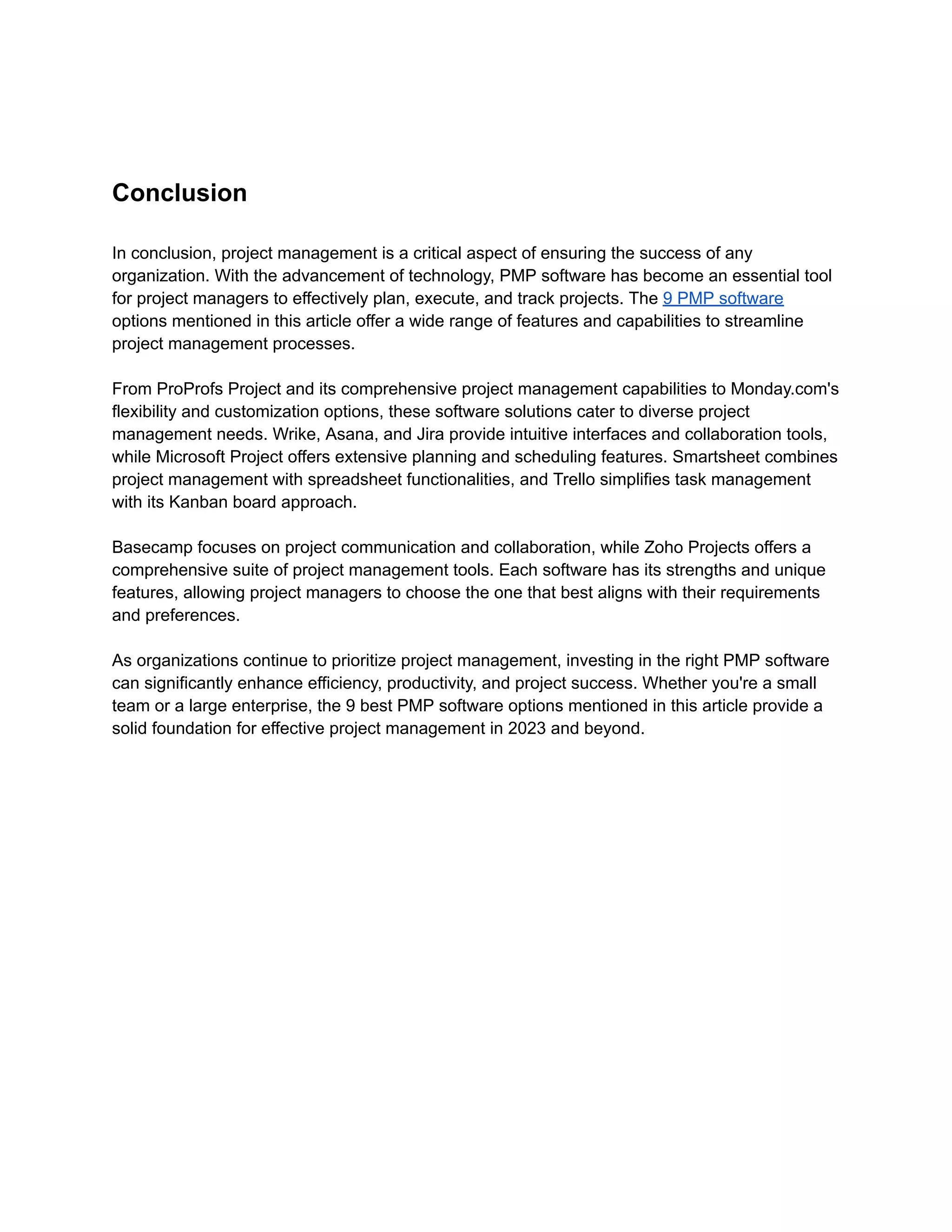 Conclusion
In conclusion, project management is a critical aspect of ensuring the success of any
organization. With the advancement of technology, PMP software has become an essential tool
for project managers to effectively plan, execute, and track projects. The 9 PMP software
options mentioned in this article offer a wide range of features and capabilities to streamline
project management processes.
From ProProfs Project and its comprehensive project management capabilities to Monday.com's
flexibility and customization options, these software solutions cater to diverse project
management needs. Wrike, Asana, and Jira provide intuitive interfaces and collaboration tools,
while Microsoft Project offers extensive planning and scheduling features. Smartsheet combines
project management with spreadsheet functionalities, and Trello simplifies task management
with its Kanban board approach.
Basecamp focuses on project communication and collaboration, while Zoho Projects offers a
comprehensive suite of project management tools. Each software has its strengths and unique
features, allowing project managers to choose the one that best aligns with their requirements
and preferences.
As organizations continue to prioritize project management, investing in the right PMP software
can significantly enhance efficiency, productivity, and project success. Whether you're a small
team or a large enterprise, the 9 best PMP software options mentioned in this article provide a
solid foundation for effective project management in 2023 and beyond.
 
