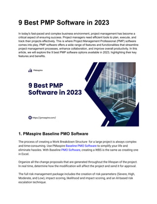 9 Best PMP Software in 2023
In today's fast-paced and complex business environment, project management has become a
critical aspect of ensuring success. Project managers need efficient tools to plan, execute, and
track their projects effectively. This is where Project Management Professional (PMP) software
comes into play. PMP software offers a wide range of features and functionalities that streamline
project management processes, enhance collaboration, and improve overall productivity. In this
article, we will explore the 9 best PMP software options available in 2023, highlighting their key
features and benefits.
1. PMaspire Baseline PMO Software
The process of creating a Work Breakdown Structure for a large project is always complex
and time-consuming. Use PMaspire Baseline PMO Software to simplify your life and
eliminate hassles. With Baseline PMO Software, creating a WBS is the same as creating one
in Excel.
Organize all the change proposals that are generated throughout the lifespan of the project.
In real time, determine how the modification will affect the project and send it for approval.
The full risk management package includes the creation of risk parameters (Severe, High,
Moderate, and Low), impact scoring, likelihood and impact scoring, and an AI-based risk
escalation technique.
 