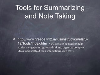 Tools for Summarizing
   and Note Taking


http://www.greece.k12.ny.us/instruction/ela/6-
12/Tools/Index.htm - 50 tools to be used to help
students engage in rigorous thinking, organize complex
ideas, and scaffold their interactions with texts.
 