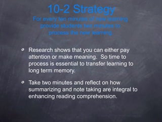 10-2 Strategy
 For every ten minutes of new learning
    provide students two minutes to
       process the new learning.


Research shows that you can either pay
attention or make meaning. So time to
process is essential to transfer learning to
long term memory.

Take two minutes and reflect on how
summarizing and note taking are integral to
enhancing reading comprehension.
 