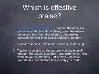 Which is effective
             praise?
1.   Numbered Heads Together - number students, ask
     question, students collaboratively generate answer
     being sure each member of group can answer
     question, teacher then calls a number at random

     Teacher responds, “Good Job, Jackson. Keep it up.”

2. Teacher circulates as student are working in small
   groups. He pauses at station 1 and comments, “Nice
   work on your summaries.” At Station 2 he says, “
   Your details demonstrate how closely you read.”
 