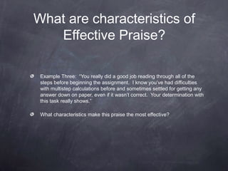 What are characteristics of
   Effective Praise?

 Example Three: “You really did a good job reading through all of the
 steps before beginning the assignment. I know you’ve had difficulties
 with multistep calculations before and sometimes settled for getting any
 answer down on paper, even if it wasn’t correct. Your determination with
 this task really shows.”

 What characteristics make this praise the most effective?
 