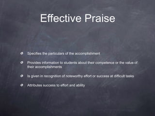 Effective Praise


Specifies the particulars of the accomplishment

Provides information to students about their competence or the value of
their accomplishments

Is given in recognition of noteworthy effort or success at difficult tasks

Attributes success to effort and ability
 