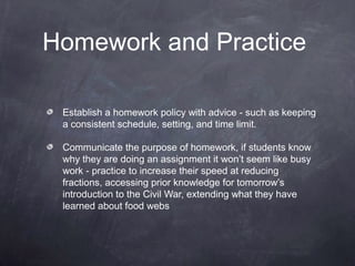 Homework and Practice

 Establish a homework policy with advice - such as keeping
 a consistent schedule, setting, and time limit.

 Communicate the purpose of homework, if students know
 why they are doing an assignment it won’t seem like busy
 work - practice to increase their speed at reducing
 fractions, accessing prior knowledge for tomorrow’s
 introduction to the Civil War, extending what they have
 learned about food webs
 