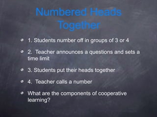 Numbered Heads
      Together
1. Students number off in groups of 3 or 4

2. Teacher announces a questions and sets a
time limit

3. Students put their heads together

4. Teacher calls a number

What are the components of cooperative
learning?
 