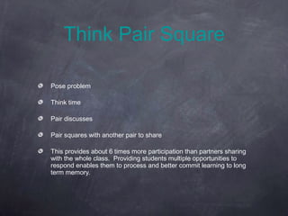 Think Pair Square

Pose problem

Think time

Pair discusses

Pair squares with another pair to share

This provides about 6 times more participation than partners sharing
with the whole class. Providing students multiple opportunities to
respond enables them to process and better commit learning to long
term memory.
 