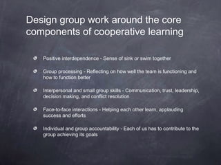 Design group work around the core
components of cooperative learning

   Positive interdependence - Sense of sink or swim together

   Group processing - Reflecting on how well the team is functioning and
   how to function better

   Interpersonal and small group skills - Communication, trust, leadership,
   decision making, and conflict resolution

   Face-to-face interactions - Helping each other learn, applauding
   success and efforts

   Individual and group accountability - Each of us has to contribute to the
   group achieving its goals
 