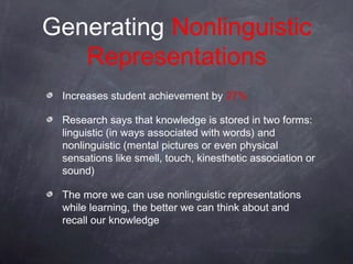 Generating Nonlinguistic
   Representations
 Increases student achievement by 27%

 Research says that knowledge is stored in two forms:
 linguistic (in ways associated with words) and
 nonlinguistic (mental pictures or even physical
 sensations like smell, touch, kinesthetic association or
 sound)

 The more we can use nonlinguistic representations
 while learning, the better we can think about and
 recall our knowledge
 