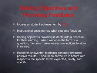 Setting Objectives and
  Providing Feedback
Increases student achievement by 23%

Instructional goals narrow what students focus on

Setting objectives provides students with a direction
for their learning. When written in the form of a
question, the brain makes easier connections to store
in memory.

Research shows that feedback generally produces
positive results. It should be corrective in nature with
respect to the specific levels expected, timely, and
specific..
 