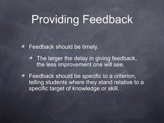 Providing Feedback

Feedback should be timely.

   The larger the delay in giving feedback,
   the less improvement one will see.

Feedback should be specific to a criterion,
telling students where they stand relative to a
specific target of knowledge or skill.
 