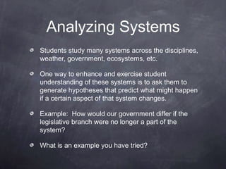 Analyzing Systems
Students study many systems across the disciplines,
weather, government, ecosystems, etc.

One way to enhance and exercise student
understanding of these systems is to ask them to
generate hypotheses that predict what might happen
if a certain aspect of that system changes.

Example: How would our government differ if the
legislative branch were no longer a part of the
system?

What is an example you have tried?
 