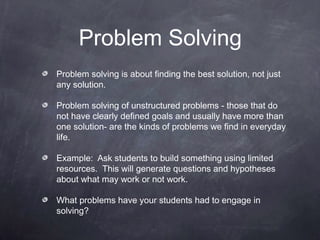 Problem Solving
Problem solving is about finding the best solution, not just
any solution.

Problem solving of unstructured problems - those that do
not have clearly defined goals and usually have more than
one solution- are the kinds of problems we find in everyday
life.

Example: Ask students to build something using limited
resources. This will generate questions and hypotheses
about what may work or not work.

What problems have your students had to engage in
solving?
 