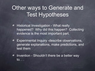 Other ways to Generate and
     Test Hypotheses
 Historical Investigation - What really
 happened? Why did this happen? Collecting
 evidence is the most important part.

 Experimental Inquiry -describe observations,
 generate explanations, make predictions, and
 test them

 Invention - Shouldn’t there be a better way
 to. . .
 