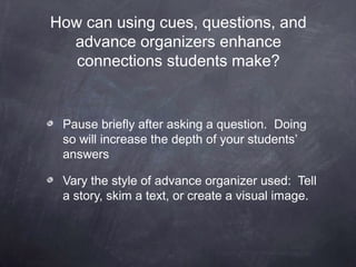 How can using cues, questions, and
  advance organizers enhance
   connections students make?


 Pause briefly after asking a question. Doing
 so will increase the depth of your students’
 answers

 Vary the style of advance organizer used: Tell
 a story, skim a text, or create a visual image.
 