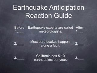 Earthquake Anticipation
    Reaction Guide
Before   Earthquake experts are called After
1.___           meteorologists.        1. __


          Most earthquakes happen
2.____                                 2.___
                along a fault.


             California has 5-10
3.____                                 3.___
            earthquakes per year.
 