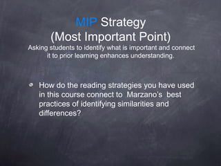 MIP Strategy
       (Most Important Point)
Asking students to identify what is important and connect
      it to prior learning enhances understanding.



   How do the reading strategies you have used
   in this course connect to Marzano’s best
   practices of identifying similarities and
   differences?
 