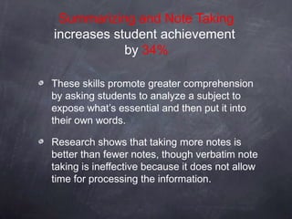Summarizing and Note Taking
increases student achievement
            by 34%

These skills promote greater comprehension
by asking students to analyze a subject to
expose what’s essential and then put it into
their own words.

Research shows that taking more notes is
better than fewer notes, though verbatim note
taking is ineffective because it does not allow
time for processing the information.
 