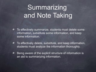 Summarizing
     and Note Taking
To effectively summarize, students must delete some
information, substitute some information, and keep
some information.

To effectively delete, substitute, and keep information,
students must analyze the information thoroughly.

Being aware of the explicit structure of information is
an aid to summarizing information.
 