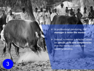 3
 In professional mentoring, the
manager is never the mentor.
 Instead, a mentor is selected based
on specific skills and competencies
that the mentoree needs and
wants to develop.
 