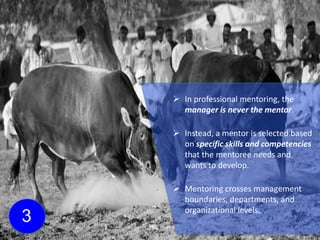 3
 In professional mentoring, the
manager is never the mentor.
 Instead, a mentor is selected based
on specific skills and competencies
that the mentoree needs and
wants to develop.
 Mentoring crosses management
boundaries, departments, and
organizational levels.
 