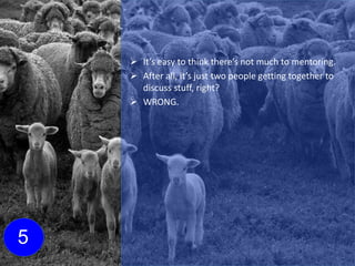  It’s easy to think there’s not much to mentoring.
 After all, it’s just two people getting together to
discuss stuff, right?
 WRONG.
5
 