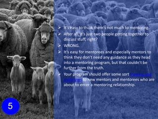  It’s easy to think there’s not much to mentoring.
 After all, it’s just two people getting together to
discuss stuff, right?
 WRONG.
 It’s easy for mentorees and especially mentors to
think they don’t need any guidance as they head
into a mentoring program, but that couldn’t be
further from the truth.
 Your program should offer some sort training and
guidelines to new mentors and mentorees who are
about to enter a mentoring relationship.
5
Click here to learn more about
mentoring training and
e-learning!
 